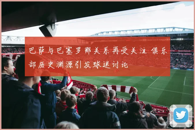 巴萨与巴塞罗那关系再受关注 俱乐部历史渊源引发球迷讨论