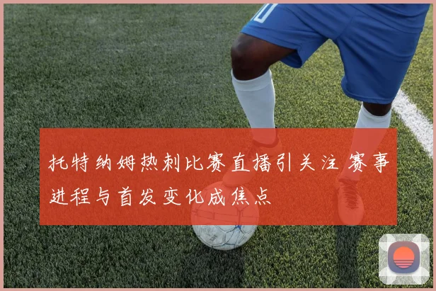 托特纳姆热刺比赛直播引关注 赛事进程与首发变化成焦点