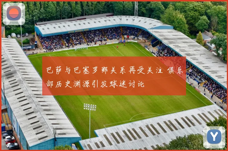 巴萨与巴塞罗那关系再受关注 俱乐部历史渊源引发球迷讨论